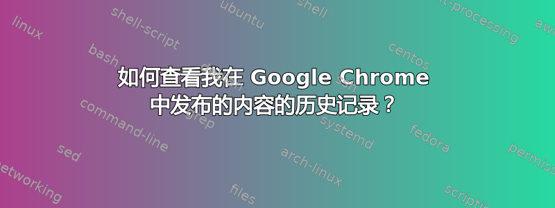 如何查看我在 Google Chrome 中发布的内容的历史记录？