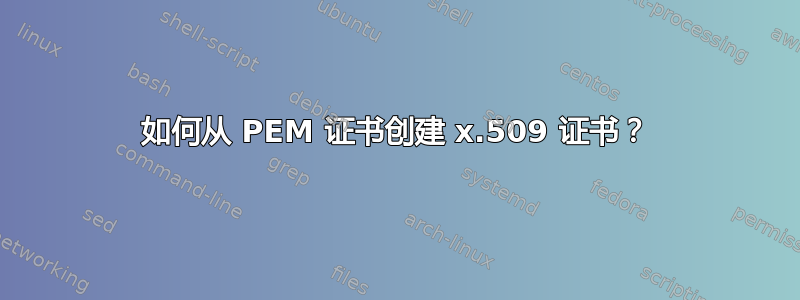 如何从 PEM 证书创建 x.509 证书？