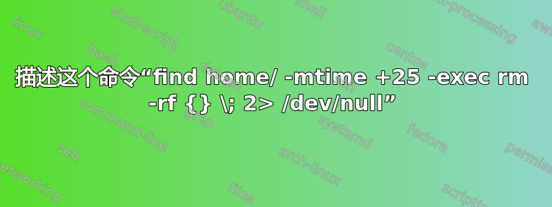 描述这个命令“find home/ -mtime +25 -exec rm -rf {} \; 2> /dev/null”