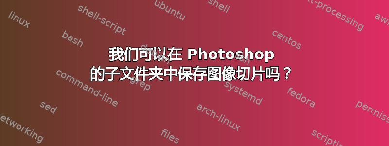 我们可以在 Photoshop 的子文件夹中保存图像切片吗？