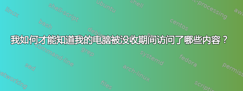 我如何才能知道我的电脑被没收期间访问了哪些内容？