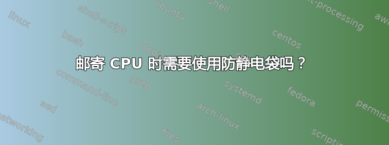 邮寄 CPU 时需要使用防静电袋吗？