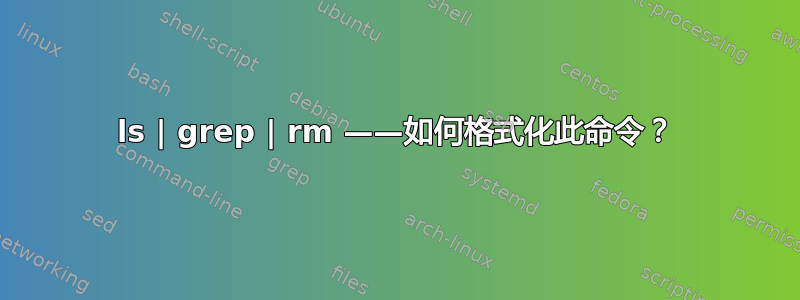 ls | grep | rm ——如何格式化此命令？