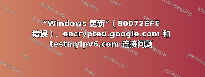 “Windows 更新”（80072EFE 错误）、encrypted.google.com 和 testmyipv6.com 连接问题