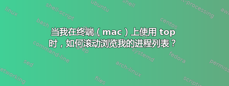 当我在终端（mac）上使用 top 时，如何滚动浏览我的进程列表？