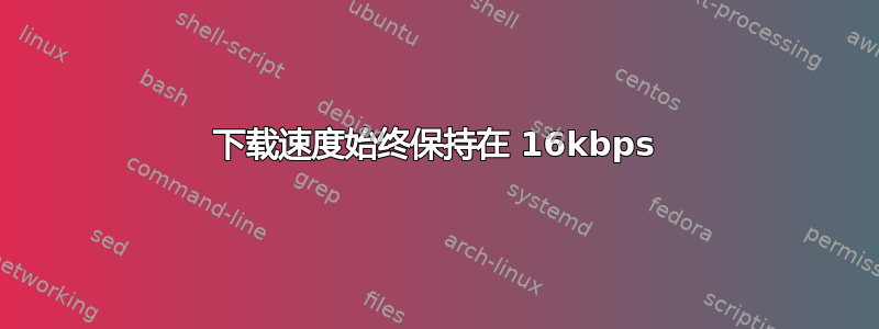 下载速度始终保持在 16kbps