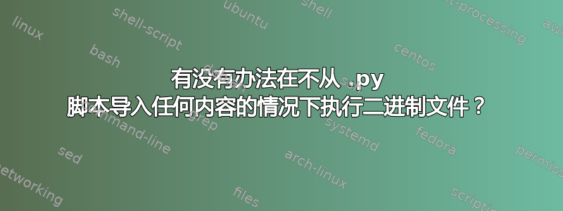 有没有办法在不从 .py 脚本导入任何内容的情况下执行二进制文件？