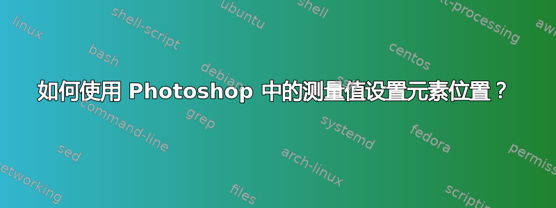 如何使用 Photoshop 中的测量值设置元素位置？