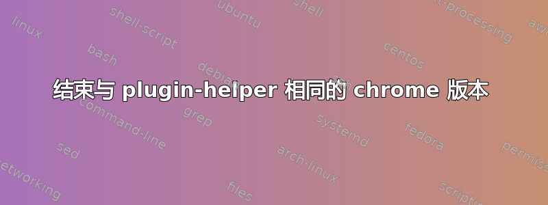 结束与 plugin-helper 相同的 chrome 版本