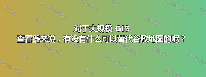 对于大规模 GIS 查看器来说，有没有什么可以替代谷歌地图的呢？