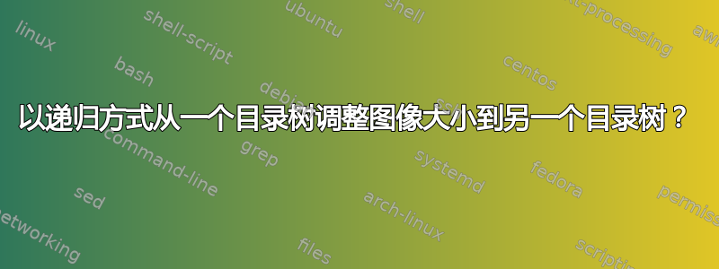 以递归方式从一个目录树调整图像大小到另一个目录树？