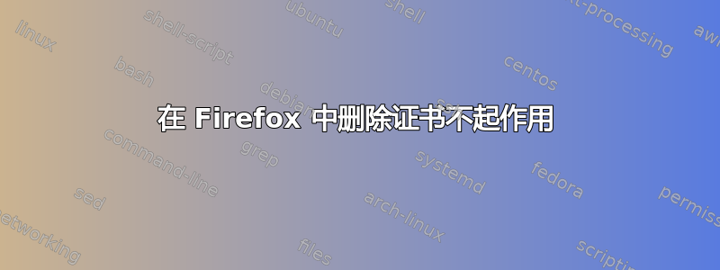 在 Firefox 中删除证书不起作用