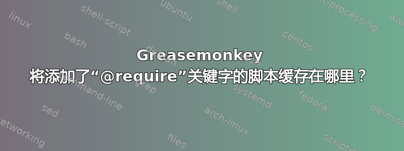 Greasemonkey 将添加了“@require”关键字的脚本缓存在哪里？