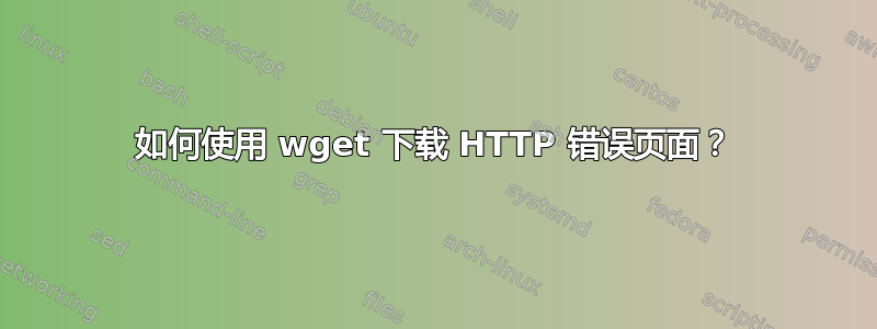 如何使用 wget 下载 HTTP 错误页面？