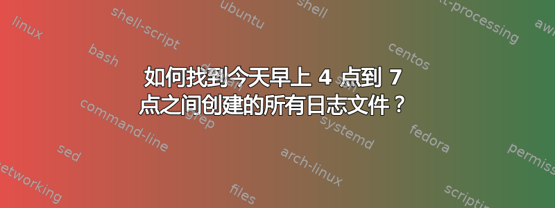 如何找到今天早上 4 点到 7 点之间创建的所有日志文件？