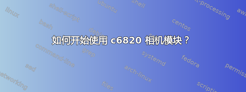 如何开始使用 c6820 相机模块？