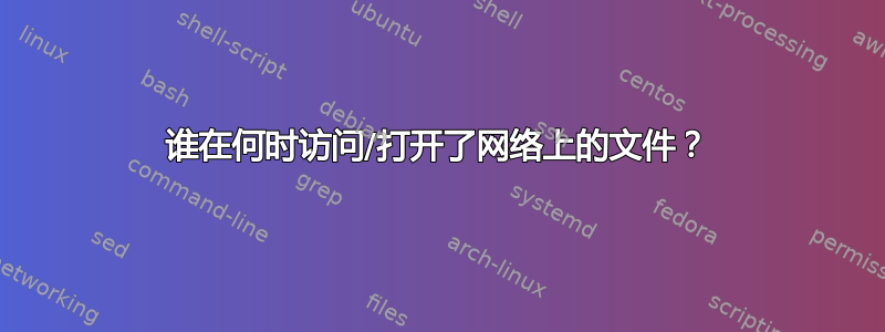 谁在何时访问/打开了网络上的文件？