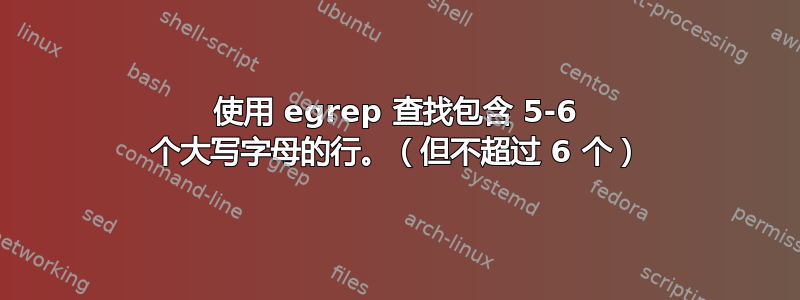 使用 egrep 查找包含 5-6 个大写字母的行。（但不超过 6 个）