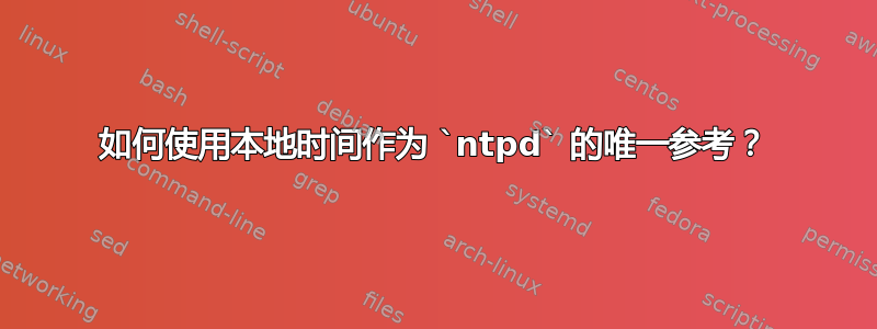 如何使用本地时间作为 `ntpd` 的唯一参考？