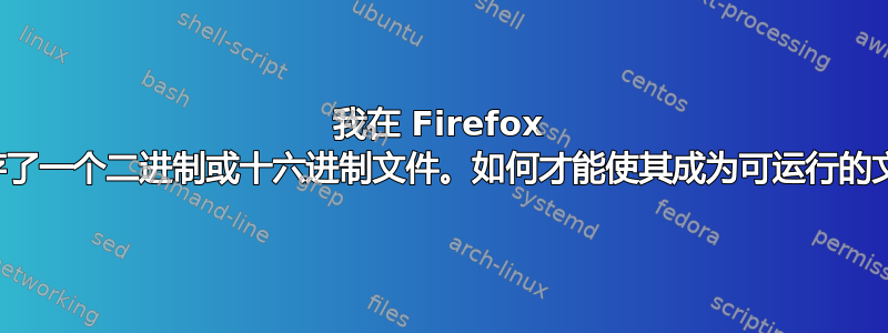 我在 Firefox 中缓存了一个二进制或十六进制文件。如何才能使其成为可运行的文件？