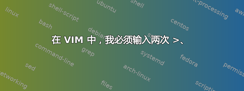 在 VIM 中，我必须输入两次 >、