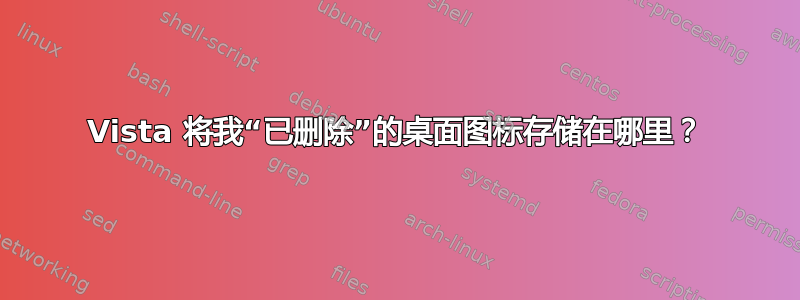 Vista 将我“已删除”的桌面图标存储在哪里？