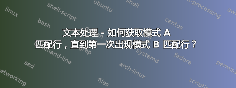 文本处理 - 如何获取模式 A 匹配行，直到第一次出现模式 B 匹配行？