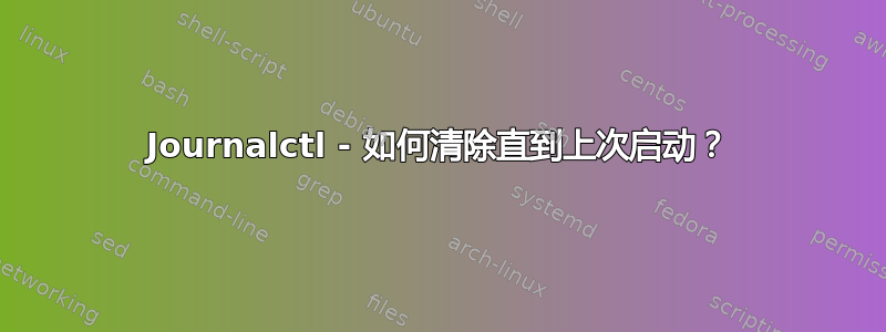 Journalctl - 如何清除直到上次启动？