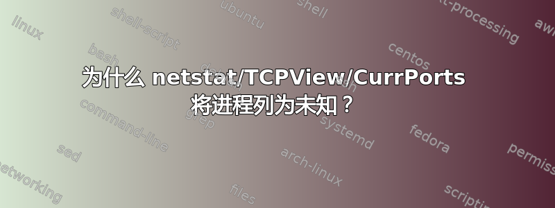 为什么 netstat/TCPView/CurrPorts 将进程列为未知？