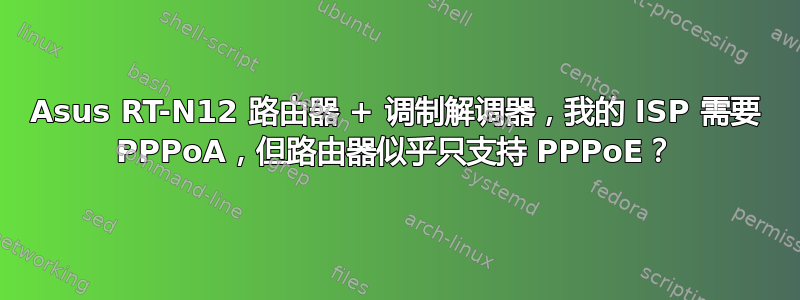 Asus RT-N12 路由器 + 调制解调器，我的 ISP 需要 PPPoA，但路由器似乎只支持 PPPoE？