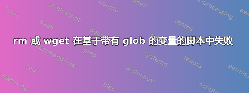 rm 或 wget 在基于带有 glob 的变量的脚本中失败