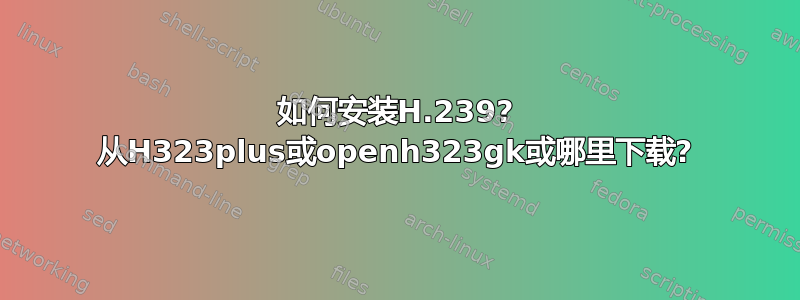 如何安装H.239? 从H323plus或openh323gk或哪里下载?