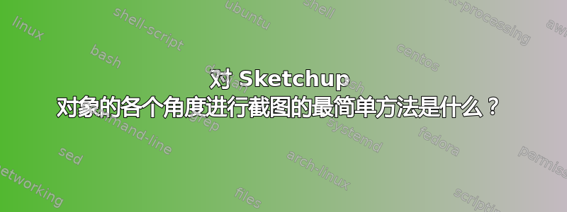 对 Sketchup 对象的各个角度进行截图的最简单方法是什么？