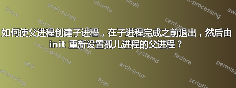 如何使父进程创建子进程，在子进程完成之前退出，然后由 init 重新设置孤儿进程的父进程？