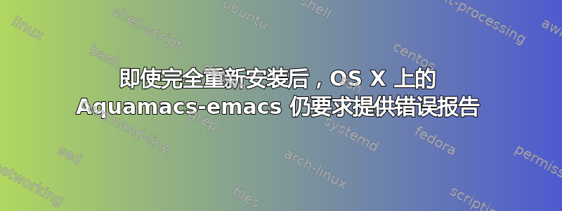 即使完全重新安装后，OS X 上的 Aquamacs-emacs 仍要求提供错误报告