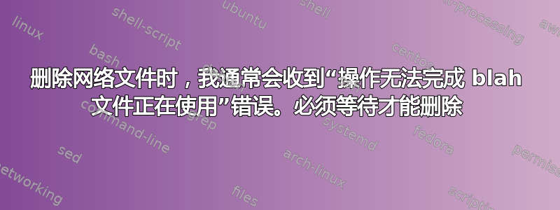 删除网络文件时，我通常会收到“操作无法完成 blah 文件正在使用”错误。必须等待才能删除