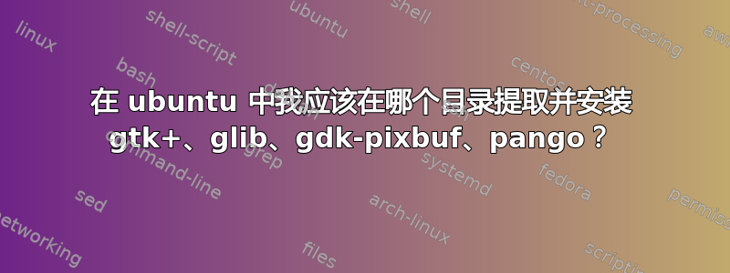 在 ubuntu 中我应该在哪个目录提取并安装 gtk+、glib、gdk-pixbuf、pango？