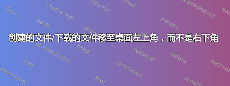 创建的文件/下载的文件移至桌面左上角，而不是右下角