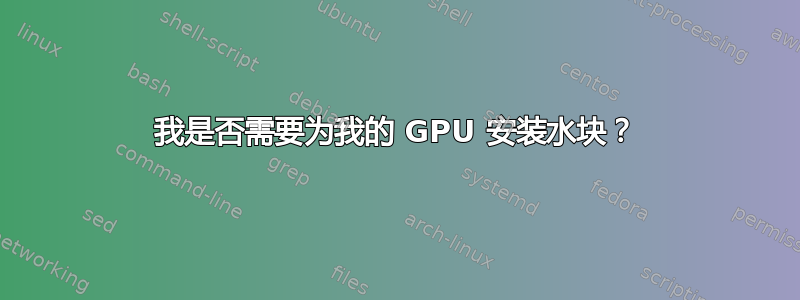 我是否需要为我的 GPU 安装水块？