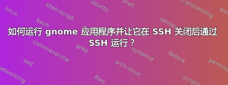 如何运行 gnome 应用程序并让它在 SSH 关闭后通过 SSH 运行？