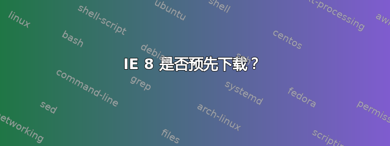 IE 8 是否预先下载？