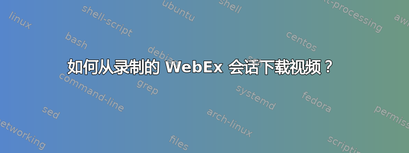 如何从录制的 WebEx 会话下载视频？