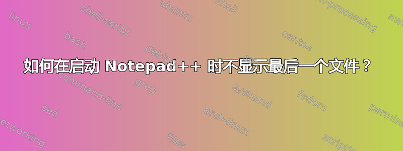 如何在启动 Notepad++ 时不显示最后一个文件？