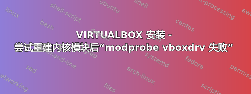 VIRTUALBOX 安装 - 尝试重建内核模块后“modprobe vboxdrv 失败”