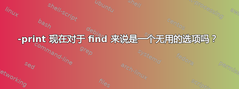 -print 现在对于 find 来说是一个无用的选项吗？