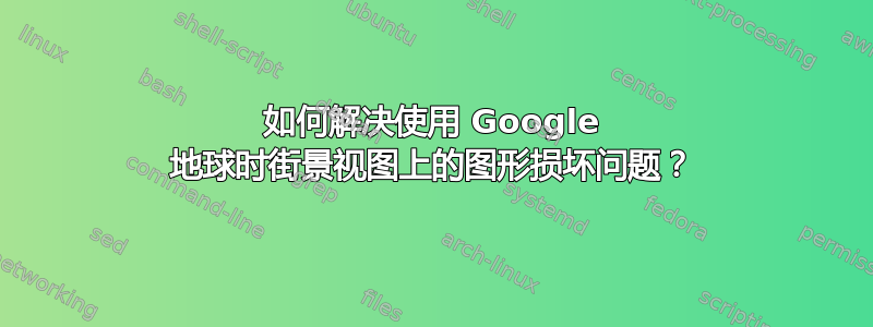 如何解决使用 Google 地球时街景视图上的图形损坏问题？