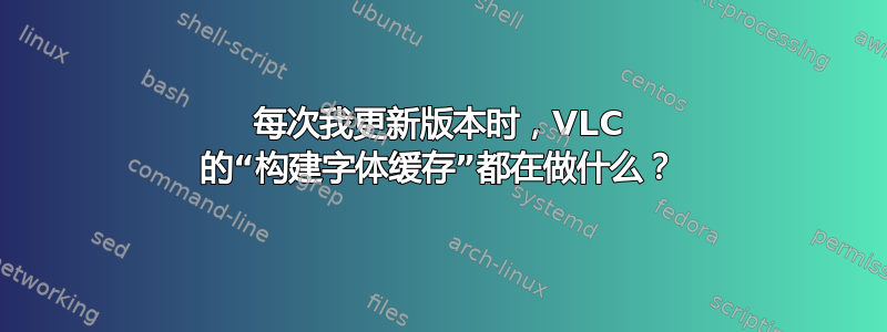 每次我更新版本时，VLC 的“构建字体缓存”都在做什么？