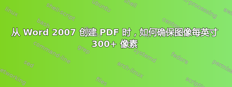 从 Word 2007 创建 PDF 时，如何确保图像每英寸 300+ 像素