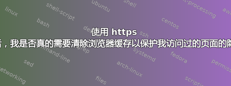 使用 https 网站后，我是否真的需要清除浏览器缓存以保护我访问过的页面的隐私？