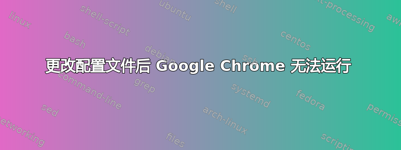 更改配置文件后 Google Chrome 无法运行